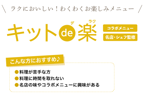 キットde楽　ラクにおいしい！わくわくお楽しみメニュー。名店・シェフ監修のおしゃれな献立や、コラボメニューなどバラエティ豊富なメニューです。